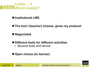 Limits… 3 Which tool(s)? Institutional LMS The tool I (teacher) choose, given my protocol Negociated Different tools for different activities Several tools and device Open choice (to learner) 
