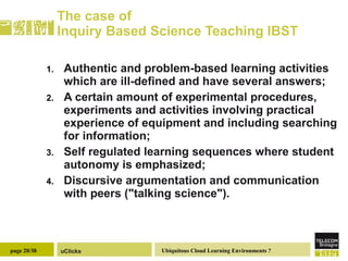 The case of  Inquiry Based Science Teaching  IBST Authentic and problem-based learning activities which are ill-defined and have several answers; A certain amount of experimental procedures, experiments and activities involving practical experience of equipment and including searching for information; Self regulated learning sequences where student autonomy is emphasized; Discursive argumentation and communication with peers ("talking science"). 