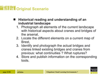 Original Scenario Historical reading and understanding of an industrial landscape  Photograph all elements of the current landscape with historical aspects about cranes and bridges of the arsenal, Locate the different elements on a current map of Brest, Identify and photograph the actual bridges and cranes linked existing bridges and cranes from previous: what continuities ? What ruptures? Store and publish information on the corresponding tools. 
