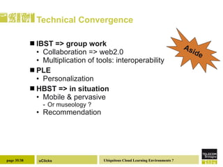 Technical Convergence IBST => group work  Collaboration => web2.0 Multiplication of tools: interoperability  PLE Personalization HBST => in situation  Mobile & pervasive Or museology ? Recommendation  Aside 