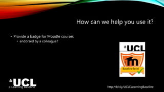 E-Learning Baseline http://bit.ly/UCLELearningBaseline
How can we help you use it?
• Provide a badge for Moodle courses
• endorsed by a colleague?
Baseline level
 
