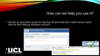 E-Learning Baseline http://bit.ly/UCLELearningBaseline
How can we help you use it?
• Provide an automated system to help tick off items that don’t need manual checks
(like the W3C Markup Validation service?)
 