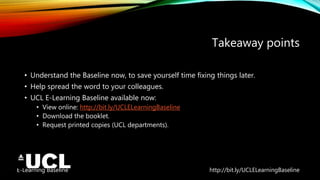 E-Learning Baseline http://bit.ly/UCLELearningBaseline
Takeaway points
• Understand the Baseline now, to save yourself time fixing things later.
• Help spread the word to your colleagues.
• UCL E-Learning Baseline available now:
• View online: http://bit.ly/UCLELearningBaseline
• Download the booklet.
• Request printed copies (UCL departments).
 