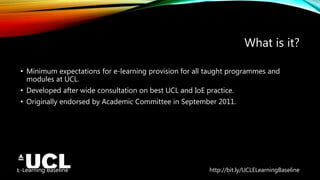 E-Learning Baseline http://bit.ly/UCLELearningBaseline
What is it?
• Minimum expectations for e-learning provision for all taught programmes and
modules at UCL.
• Developed after wide consultation on best UCL and IoE practice.
• Originally endorsed by Academic Committee in September 2011.
 