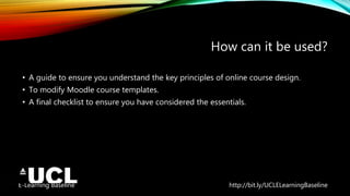 E-Learning Baseline http://bit.ly/UCLELearningBaseline
How can it be used?
• A guide to ensure you understand the key principles of online course design.
• To modify Moodle course templates.
• A final checklist to ensure you have considered the essentials.
 