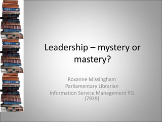 Leadership – mystery or mastery? Roxanne Missingham Parliamentary Librarian Information Service Management PG (7939) 