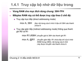 Chương 2: Vi điều khiển MCS-51
1.4.1 Truy cập bộ nhớ dữ liệu trong
 Vùng RAM cho mục đích dùng chung: 30H-7FH
 80bytes RAM này có thể được truy cập theo 2 chế độ:
 Truy cập trực tiếp (direct addressing mode)
mov A, 36H ;đọc nội dung của ô nhớ ở địa chỉ 36H vào thanh
;chứa A
 Truy cập gián tiếp (indirect addressing mode) thông qua thanh
ghi R0 và R1
mov R1,#36H ;chuyển giá trị 36H vào thanh ghi R1
mov A, @R1 ;chuyển gián tiếp: R1 chứa địa chỉ của ô nhớ
;RAM trong (36H), nội dung của ô nhớ
;này được chuyển vào thanh chứa A
10
 