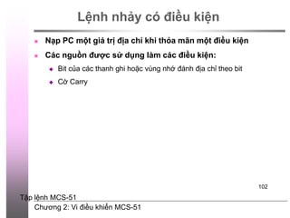 Chương 2: Vi điều khiển MCS-51
102
Lệnh nhảy có điều kiện
 Nạp PC một giá trị địa chỉ khi thỏa mãn một điều kiện
 Các nguồn được sử dụng làm các điều kiện:
 Bit của các thanh ghi hoặc vùng nhớ đánh địa chỉ theo bit
 Cờ Carry
Tập lệnh MCS-51
 