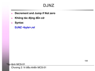 Chương 2: Vi điều khiển MCS-51
108
DJNZ
 Decrement and Jump if Not zero
 Không tác động đến cờ
 Syntax
DJNZ <byte>,rel
Tập lệnh MCS-51
 