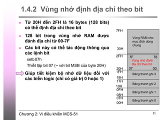 Chương 2: Vi điều khiển MCS-51
1.4.2 Vùng nhớ định địa chỉ theo bit
 Từ 20H đến 2FH là 16 bytes (128 bits)
có thể định địa chỉ theo bit
 128 bit trong vùng nhớ RAM được
đánh địa chỉ từ 00-7F
 Các bit này có thể tác động thông qua
các lệnh bit
setb07h
Thiết lập bit 07 (~ với bit MSB của byte 20H)
 Giúp tiết kiệm bộ nhớ dữ liệu đối với
các biến logic (chỉ có giá trị 0 hoặc 1)
11
Băng thanh ghi 3
Vùng nhớ đánh
địa chỉ theo bit
Vùng RAM cho
mục đích dùng
chung
Băng thanh ghi 2
Băng thanh ghi 1
Băng thanh ghi 0
 