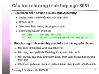 Chương 2: Vi điều khiển MCS-51
Cấu trúc chương trình hợp ngữ 8051
111
 Các thành phần cơ bản của câu lệnh Assembly:
 Lables: Nhãn – đánh dấu cho một đoạn lệnh
 Orders: Lệnh
 Directives: Định hướng chương trình dịch
 Comments: Các lời chú thích
 Một chương trình assembly phải tuân thủ các nguyên tắc sau:
 Mỗi dòng lệnh không vượt quá 255 ký tự
 Mỗi dòng lệnh phải bắt đầu bằng 1 kí tự của nhãn, lệnh
 Mọi thứ sau dấu phẩy được xem là chú thích và bị bỏ qua bởi chương
trình dịch
 Các thành phần của câu lệnh phải cách biệt nhau ít nhất một dấu cách
 