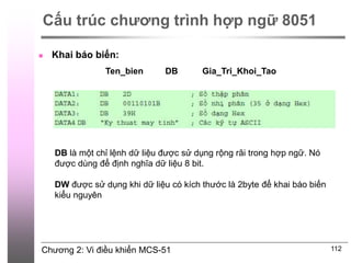 Chương 2: Vi điều khiển MCS-51 112
Cấu trúc chương trình hợp ngữ 8051
 Khai báo biến:
Ten_bien DB Gia_Tri_Khoi_Tao
DB là một chỉ lệnh dữ liệu được sử dụng rộng rãi trong hợp ngữ. Nó
được dùng để định nghĩa dữ liệu 8 bit.
DW được sử dụng khi dữ liệu có kích thước là 2byte để khai báo biến
kiểu nguyên
 