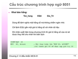 Chương 2: Vi điều khiển MCS-51 113
Cấu trúc chương trình hợp ngữ 8051
 Khai báo hằng:
Ten_hang EQU Gia_Tri
Dùng để định nghĩa một hằng số mà không chiếm ngăn nhớ.
Chỉ lệnh EQU gắn một giá trị hằng số với nhãn dữ liệu
Khi nhãn xuất hiện trong chương trình thì giá trị hằng số của nó sẽ
được thay thế cho nhãn khi biên dịch
 
