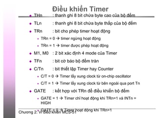 Chương 2: Vi điều khiển MCS-51
Điều khiển Timer
 THn : thanh ghi 8 bit chứa byte cao của bộ đếm
 TLn : thanh ghi 8 bit chứa byte thấp của bộ đếm
 TRn : bit cho phép timer hoạt động
 TRn = 0  timer ngừng hoạt động
 TRn = 1  timer được phép hoạt động
 M1, M0 : 2 bit xác định 4 mode của Timer
 TFn : bit cờ báo bộ đếm tràn
 C/Tn : bit thiết lập Timer hay Counter
 C/T = 0  Timer lấy xung clock từ on-chip oscillator
 C/T = 1  Timer lấy xung clock từ bên ngoài qua port Tn
 GATE : kết hợp với TRn để điều khiển bộ đếm
 GATE = 1  Timer chỉ hoạt động khi TRn=1 và INTn =
HIGH
 GATE = 0  Timer hoạt động khi TRn=1
 