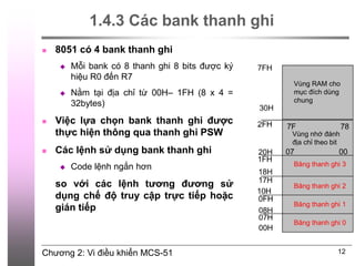 Chương 2: Vi điều khiển MCS-51
1.4.3 Các bank thanh ghi
 8051 có 4 bank thanh ghi
 Mỗi bank có 8 thanh ghi 8 bits được ký
hiệu R0 đến R7
 Nằm tại địa chỉ từ 00H– 1FH (8 x 4 =
32bytes)
 Việc lựa chọn bank thanh ghi được
thực hiện thông qua thanh ghi PSW
 Các lệnh sử dụng bank thanh ghi
 Code lệnh ngắn hơn
so với các lệnh tương đương sử
dụng chế độ truy cập trực tiếp hoặc
gián tiếp
12
Băng thanh ghi 3
Vùng nhớ đánh
địa chỉ theo bit
Vùng RAM cho
mục đích dùng
chung
Băng thanh ghi 2
Băng thanh ghi 1
Băng thanh ghi 0
 