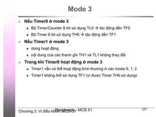 Chương 2: Vi điều khiển MCS-51
Peripherals - MCS 51 127
Mode 3
 Nếu Timer0 ở mode 3
 Bộ Timer/Counter 8 bit sử dụng TL0  tác động đến TF0
 Bộ Timer 8 bit sử dụng TH0  tác động đến TF1
 Nếu Timer1 ở mode 3
 dừng hoạt động
 nội dung của các thanh ghi TH1 và TL1 không thay đổi
 Trong khi Timer0 hoạt động ở mode 3
 Timer1 vẫn có thể hoạt động bình thường ở các mode 0, 1, 2
 Timer1 không thể sử dụng TF1 (vì được Timer TH0 sử dụng)
 