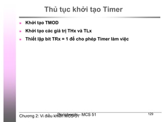 Chương 2: Vi điều khiển MCS-51
Peripherals - MCS 51 129
Thủ tục khởi tạo Timer
 Khởi tạo TMOD
 Khởi tạo các giá trị THx và TLx
 Thiết lập bit TRx = 1 để cho phép Timer làm việc
 