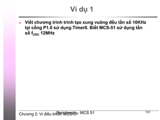 Chương 2: Vi điều khiển MCS-51
Peripherals - MCS 51 131
Ví dụ 1
 Viết chương trình trình tạo xung vuông đều tần số 10KHz
tại cổng P1.0 sử dụng Timer0. Biết MCS-51 sử dụng tần
số fOSC 12MHz
 