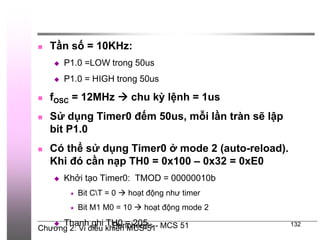 Chương 2: Vi điều khiển MCS-51
Peripherals - MCS 51 132
 Tần số = 10KHz:
 P1.0 =LOW trong 50us
 P1.0 = HIGH trong 50us
 fOSC = 12MHz  chu kỳ lệnh = 1us
 Sử dụng Timer0 đếm 50us, mỗi lần tràn sẽ lập
bit P1.0
 Có thể sử dụng Timer0 ở mode 2 (auto-reload).
Khi đó cần nạp TH0 = 0x100 – 0x32 = 0xE0
 Khởi tạo Timer0: TMOD = 00000010b
 Bit CT = 0  hoạt động như timer
 Bit M1 M0 = 10  hoạt động mode 2
 Thanh ghi TH0 = 205
 