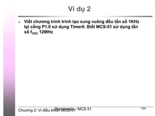 Chương 2: Vi điều khiển MCS-51
Peripherals - MCS 51 134
Ví dụ 2
 Viết chương trình trình tạo xung vuông đều tần số 1KHz
tại cổng P1.0 sử dụng Timer0. Biết MCS-51 sử dụng tần
số fOSC 12MHz
 