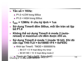 Chương 2: Vi điều khiển MCS-51
Peripherals - MCS 51 135
 Tần số = 1KHz:
 P1.0 =LOW trong 500us
 P1.0 = HIGH trong 500us
 fOSC = 12MHz  chu kỳ lệnh = 1us
 Sử dụng Timer0 đếm 500us, mỗi lần tràn sẽ lập
bit P1.0
 Không thể sử dụng Timer0 ở mode 2 (auto-
reload) vì maximun chỉ đếm được 255 us.
 Sử dụng Timer0 ở mode 1 (mode 16 bit). Khi đó
cần nạp TH0-TL0 = 0x10000-1F4 = 0xFE0C
 Khởi tạo Timer0: TMOD = 00000001b
 Bit CT = 0  hoạt động như timer
 Bit M1 M0 = 10  hoạt động mode 2
 Thanh ghi TH0 = 0xFE, TL0 = 0x0C
 