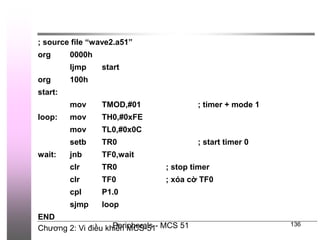 Chương 2: Vi điều khiển MCS-51
Peripherals - MCS 51 136
; source file “wave2.a51”
org 0000h
ljmp start
org 100h
start:
mov TMOD,#01 ; timer + mode 1
loop: mov TH0,#0xFE
mov TL0,#0x0C
setb TR0 ; start timer 0
wait: jnb TF0,wait
clr TR0 ; stop timer
clr TF0 ; xóa cờ TF0
cpl P1.0
sjmp loop
END
 
