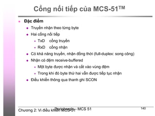 Chương 2: Vi điều khiển MCS-51
Peripherals - MCS 51 140
Cổng nối tiếp của MCS-51TM
 Đặc điểm
 Truyền nhận theo từng byte
 Hai cổng nối tiếp
 TxD cổng truyền
 RxD cổng nhận
 Có khả năng truyền, nhận đồng thời (full-duplex: song công)
 Nhận có đệm receive-buffered
 Một byte được nhận và cất vào vùng đệm
 Trong khi đó byte thứ hai vẫn được tiếp tục nhận
 Điều khiển thông qua thanh ghi SCON
 