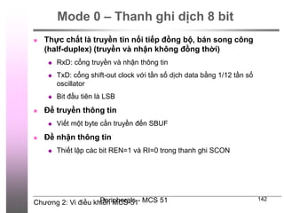 Chương 2: Vi điều khiển MCS-51
Peripherals - MCS 51 142
Mode 0 – Thanh ghi dịch 8 bit
 Thực chất là truyền tin nối tiếp đồng bộ, bán song công
(half-duplex) (truyền và nhận không đồng thời)
 RxD: cổng truyền và nhận thông tin
 TxD: cổng shift-out clock với tần số dịch data bằng 1/12 tần số
oscillator
 Bit đầu tiên là LSB
 Để truyền thông tin
 Viết một byte cần truyền đến SBUF
 Đề nhận thông tin
 Thiết lập các bit REN=1 và RI=0 trong thanh ghi SCON
 