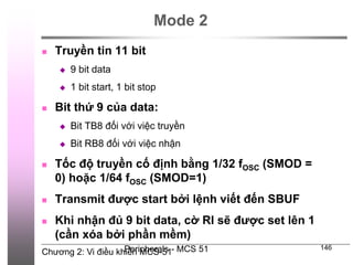 Chương 2: Vi điều khiển MCS-51
Peripherals - MCS 51 146
Mode 2
 Truyền tin 11 bit
 9 bit data
 1 bit start, 1 bit stop
 Bit thứ 9 của data:
 Bit TB8 đối với việc truyền
 Bit RB8 đối với việc nhận
 Tốc độ truyền cố định bằng 1/32 fOSC (SMOD =
0) hoặc 1/64 fOSC (SMOD=1)
 Transmit được start bởi lệnh viết đến SBUF
 Khi nhận đủ 9 bit data, cờ RI sẽ được set lên 1
(cần xóa bởi phần mềm)
 