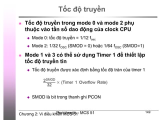 Chương 2: Vi điều khiển MCS-51
Peripherals - MCS 51 149
Tốc độ truyền
 Tốc độ truyền trong mode 0 và mode 2 phụ
thuộc vào tần số dao động của clock CPU
 Mode 0: tốc độ truyền = 1/12 fosc
 Mode 2: 1/32 fOSC (SMOD = 0) hoặc 1/64 fOSC (SMOD=1)
 Mode 1 và 3 có thể sử dụng Timer 1 để thiết lập
tốc độ truyền tin
 Tốc độ truyền được xác định bằng tốc độ tràn của timer 1
 SMOD là bit trong thanh ghi PCON
 