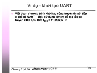 Chương 2: Vi điều khiển MCS-51
Peripherals - MCS 51 152
Ví dụ - khởi tạo UART
 Viết đoạn chương trình khởi tạo cổng truyền tin nối tiếp
ở chế độ UART – 8bit, sử dụng Timer1 để tạo tốc độ
truyền 2400 bps. Biết fOSC = 11.0592 MHz
 
