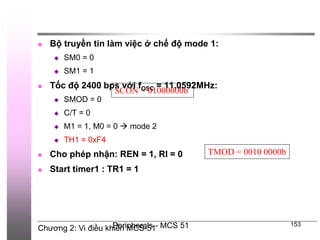 Chương 2: Vi điều khiển MCS-51
Peripherals - MCS 51 153
 Bộ truyền tin làm việc ở chế độ mode 1:
 SM0 = 0
 SM1 = 1
 Tốc độ 2400 bps với fOSC = 11.0592MHz:
 SMOD = 0
 C/T = 0
 M1 = 1, M0 = 0  mode 2
 TH1 = 0xF4
 Cho phép nhận: REN = 1, RI = 0
 Start timer1 : TR1 = 1
SCON = 01000000b
TMOD = 0010 0000b
 