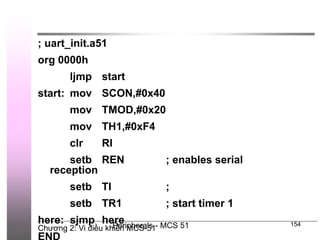 Chương 2: Vi điều khiển MCS-51
Peripherals - MCS 51 154
; uart_init.a51
org 0000h
ljmp start
start: mov SCON,#0x40
mov TMOD,#0x20
mov TH1,#0xF4
clr RI
setb REN ; enables serial
reception
setb TI ;
setb TR1 ; start timer 1
here: sjmp here
 