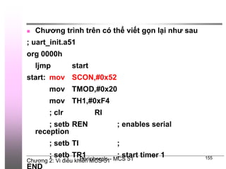 Chương 2: Vi điều khiển MCS-51
Peripherals - MCS 51 155
 Chương trình trên có thể viết gọn lại như sau
; uart_init.a51
org 0000h
ljmp start
start: mov SCON,#0x52
mov TMOD,#0x20
mov TH1,#0xF4
; clr RI
; setb REN ; enables serial
reception
; setb TI ;
; setb TR1 ; start timer 1
 