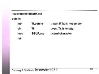 Chương 2: Vi điều khiển MCS-51
Peripherals - MCS 51 157
; subroutine outchr.a51
outchr:
jnb TI,outchr ; wait if Tx is not empty
clr TI ;yes, Tx is empty
mov SBUF,acc ;send character
ret
 