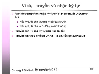 Chương 2: Vi điều khiển MCS-51
Peripherals - MCS 51 160
Ví dụ - truyền và nhận ký tự
 Viết chương trình nhận ký tự chữ theo chuẩn ASCII từ
Rx
 Nếu ký tự là chữ thường  đổi qua chữ in
 Nếu ký tự là chữ in  đổi qua chữ thường
 Truyền lên Tx mã ký tự sau khi đã đổi
 Truyền tin theo chế độ UART – 8 bit, tốc độ 2.4Kbaud
 