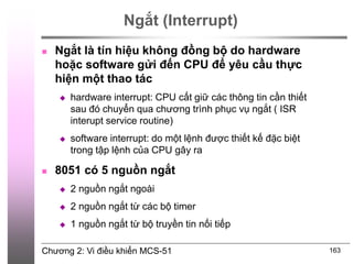 Chương 2: Vi điều khiển MCS-51 163
Ngắt (Interrupt)
 Ngắt là tín hiệu không đồng bộ do hardware
hoặc software gửi đến CPU để yêu cầu thực
hiện một thao tác
 hardware interrupt: CPU cất giữ các thông tin cần thiết
sau đó chuyển qua chương trình phục vụ ngắt ( ISR
interupt service routine)
 software interrupt: do một lệnh được thiết kế đặc biệt
trong tập lệnh của CPU gây ra
 8051 có 5 nguồn ngắt
 2 nguồn ngắt ngoài
 2 nguồn ngắt từ các bộ timer
 1 nguồn ngắt từ bộ truyền tin nối tiếp
 