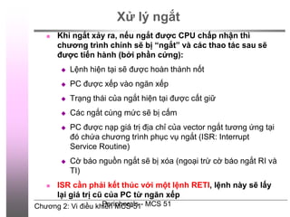 Chương 2: Vi điều khiển MCS-51
Peripherals - MCS 51
Xử lý ngắt
 Khi ngắt xảy ra, nếu ngắt được CPU chấp nhận thì
chương trình chính sẽ bị “ngắt” và các thao tác sau sẽ
được tiến hành (bởi phần cứng):
 Lệnh hiện tại sẽ được hoàn thành nốt
 PC được xếp vào ngăn xếp
 Trạng thái của ngắt hiện tại được cất giữ
 Các ngắt cùng mức sẽ bị cấm
 PC được nạp giá trị địa chỉ của vector ngắt tương ứng tại
đó chứa chương trình phục vụ ngắt (ISR: Interrupt
Service Routine)
 Cờ báo nguồn ngắt sẽ bị xóa (ngoại trừ cờ báo ngắt RI và
TI)
 ISR cần phải kết thúc với một lệnh RETI, lệnh này sẽ lấy
lại giá trị cũ của PC từ ngăn xếp
 