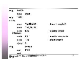 Chương 2: Vi điều khiển MCS-51
Peripherals - MCS 51 173
org 0000h
ljmp start
org 100h
start:
mov TMOD,#02 ; timer + mode 2
mov TH0,#0xE0
setb ET0 ; enable timer0
interrupt
setb EA ; enable interrupts
setb TR0 ; start timer 0
sjmp $
org 000Bh
cpl P1.0
reti
END
 