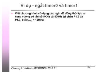 Chương 2: Vi điều khiển MCS-51
Peripherals - MCS 51 174
Ví dụ - ngắt timer0 và timer1
 Viết chương trình sử dụng các ngắt để đồng thời tạo ra
xung vuông có tần số 5KHz và 500Hz tại chân P1.6 và
P1.7, biết fOSC = 12MHz
 
