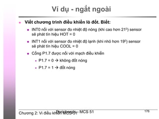 Chương 2: Vi điều khiển MCS-51
Peripherals - MCS 51 176
Ví dụ - ngắt ngoài
 Viết chương trình điều khiển lò đốt. Biết:
 INT0 nối với sensor đo nhiệt độ nóng (khi cao hơn 210) sensor
sẽ phát tín hiệu HOT = 0
 INT1 nối với sensor đo nhiệt độ lạnh (khi nhỏ hơn 190) sensor
sẽ phát tín hiệu COOL = 0
 Cổng P1.7 được nối với mạch điều khiển
 P1.7 = 0  không đốt nóng
 P1.7 = 1  đốt nóng
 
