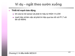 Chương 2: Vi điều khiển MCS-51
177
Ví dụ - ngắt theo sườn xuống
 Thiết kế mạch báo động
 khi cửa bị mở sensor sẽ phát tín hiệu từ HIGH  LOW
 mạch bảo vệ làm việc sẽ phát tín hiệu qua loa nối với P1.7 với
tần số 400Hz
 