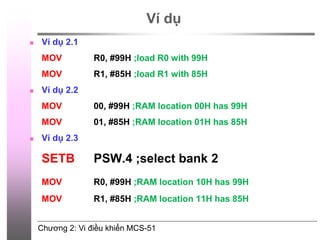 Chương 2: Vi điều khiển MCS-51
Ví dụ
 Ví dụ 2.1
MOV R0, #99H ;load R0 with 99H
MOV R1, #85H ;load R1 with 85H
 Ví dụ 2.2
MOV 00, #99H ;RAM location 00H has 99H
MOV 01, #85H ;RAM location 01H has 85H
 Ví dụ 2.3
SETB PSW.4 ;select bank 2
MOV R0, #99H ;RAM location 10H has 99H
MOV R1, #85H ;RAM location 11H has 85H
©2009, CE Department
 