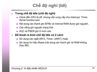 Chương 2: Vi điều khiển MCS-51
Chế độ nghỉ (Idl)
20
 Trong chế độ Idle (chế độ nghỉ)
 Clock đến CPU là off, nhưng vẫn cung cấp cho Interrupt, Timer,
Serial function port
 Nội dung các thanh ghi SFRs và internal RAM được giữ nguyên.
 Các cổng giữ nguyên trạng thái
 ALE và PSEN giữ ở mức cao
 Để thoát ra khỏi chế độ Idle có 2 cách
 Sử dụng các ngắt (INTx, Timer, UART), hoặc
 Sử dụng tín hiệu Reset (nội dung các thanh ghi và RAM không
thay đổi)
 