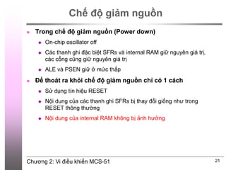 Chương 2: Vi điều khiển MCS-51
Chế độ giảm nguồn
 Trong chế độ giảm nguồn (Power down)
 On-chip oscillator off
 Các thanh ghi đặc biệt SFRs và internal RAM giữ nguyên giá trị,
các cổng cũng giữ nguyên giá trị
 ALE và PSEN giữ ở mức thấp
 Để thoát ra khỏi chế độ giảm nguồn chỉ có 1 cách
 Sử dụng tín hiệu RESET
 Nội dung của các thanh ghi SFRs bị thay đổi giống như trong
RESET thông thường
 Nội dung của internal RAM không bị ảnh hưởng
21
 