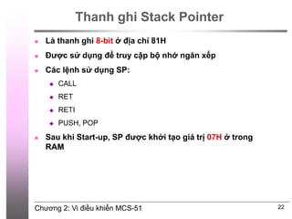 Chương 2: Vi điều khiển MCS-51
Thanh ghi Stack Pointer
 Là thanh ghi 8-bit ở địa chỉ 81H
 Được sử dụng để truy cập bộ nhớ ngăn xếp
 Các lệnh sử dụng SP:
 CALL
 RET
 RETI
 PUSH, POP
 Sau khi Start-up, SP được khởi tạo giá trị 07H ở trong
RAM
22
 
