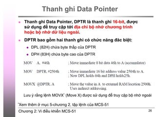 Chương 2: Vi điều khiển MCS-51
Thanh ghi Data Pointer
 Thanh ghi Data Pointer, DPTR là thanh ghi 16-bit, được
sử dụng để truy cập tới địa chỉ bộ nhớ chương trình
hoặc bộ nhớ dữ liệu ngoài.
 DPTR bao gồm hai thanh ghi có chức năng đăc biệt:
 DPL (82H) chứa byte thấp của DPTR
 DPH (83H) chứa byte cao của DPTR
26
Lưu ý rằng lệnh MOVX* (Move X) được sử dụng để truy cập bộ nhớ ngoài
*Xem thêm ở mục 5-chương 2, tập lệnh của MCS-51
 