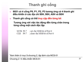 Chương 2: Vi điều khiển MCS-51
Thanh ghi cổng
 8051 có 4 cổng P0, P1, P2, P3 tương ứng có 4 thanh ghi
điều khiển ở các địa chỉ 80H, 90H, A0H và B0H
 Thanh ghi cổng có thể truy cập đến từng bit
27
*Xem thêm ở mục 5-chương 2, tập lệnh của MCS-51
Tương ứng với việc tác động đến từng chân trong
từng cổng một cách độc lập
 