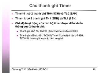 Chương 2: Vi điều khiển MCS-51
Các thanh ghi Timer
 Timer 0 : có 2 thanh ghi TH0 (8CH) và TL0 (8AH)
 Timer 1: có 2 thanh ghi TH1 (8DH) và TL1 (8BH)
 Chế độ hoạt động của các bộ timer được điều khiển
thông qua 2 thanh ghi:
 Thanh ghi chế độ: TMOD (Timer Mode) ở địa chỉ 89H
 Thanh ghi điều khiển: TCON (Timer Control) ở địa chỉ 88H.
TCON là thanh ghi truy cập đến từng bit
28
 