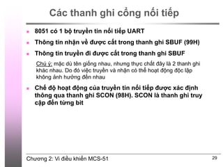 Chương 2: Vi điều khiển MCS-51
Các thanh ghi cổng nối tiếp
 8051 có 1 bộ truyền tin nối tiếp UART
 Thông tin nhận về được cất trong thanh ghi SBUF (99H)
 Thông tin truyền đi được cất trong thanh ghi SBUF
Chú ý: mặc dù tên giống nhau, nhưng thực chất đây là 2 thanh ghi
khác nhau. Do đó việc truyền và nhận có thể hoạt động độc lập
không ảnh hưởng đến nhau
 Chế độ hoạt động của truyền tin nối tiếp được xác định
thông qua thanh ghi SCON (98H). SCON là thanh ghi truy
cập đến từng bit
29
 